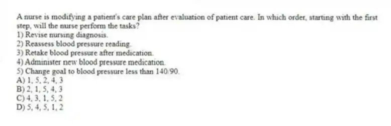 A nurse is modifying a patient's care plan after evaluation of patient care. In which order, starting with the first step, will the nurse perform the tasks?
1) Revise nursing diagnosis.
2) Reassess blood pressure reading.
3) Retake blood pressure after medication.
4) Administer new blood pressure medication.
5) Change goal to blood pressure less than 140/90.
A) 1, 5, 2, 4, 3
B) 2, 1, 5, 4, 3
C) 4, 3, 1, 5, 2
D) 5, 4, 5, 1, 2