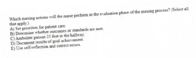Which nursing actions will the nurse perform in the evaluation phase of the nursing process? (Select all that apply.)
A) Set priorities for patient care.
B) Determine whether outcomes or standards are met.
C) Ambulate patient 25 feet in the hallway.
D) Document results of goal achievement.
E) Use self-reflection and correct errors.