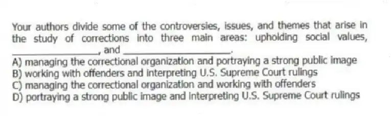 Your authors divide some of the controversies, issues, and themes that arise in the study of corrections into three main areas: upholding social values, ________________, and ____________________.
A) managing the correctional organization and portraying a strong public image
B) working with offenders and interpreting U.S. Supreme Court rulings
C) managing the correctional organization and working with offenders
D) portraying a strong public image and interpreting U.S. Supreme Court rulings