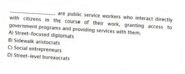 ___________________ are public service workers who interact directly with citizens in the course of their work, granting access to government programs and providing services with them.
A) Street-focused diplomats
B) Sidewalk aristocrats
C) Social entrepreneurs
D) Street-level bureaucrats