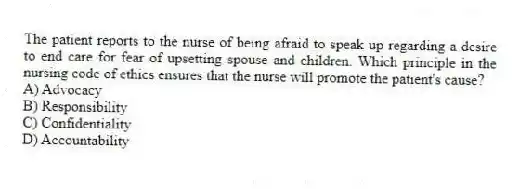 The patient reports to the nurse of being afraid to speak up regarding a desire to end care for fear of upsetting spouse and children. Which principle in the nursing code of ethics ensures that the nurse will promote the patient's cause?
A) Advocacy
B) Responsibility
C) Confidentiality
D) Accountability