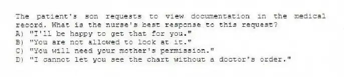 The patient's son requests to view documentation in the medical record. What is the nurse's best response to this request?
A) "I'll be happy to get that for you."
B) "You are not allowed to look at it."
C) "You will need your mother's permission."
D) "I cannot let you see the chart without a doctor's order."