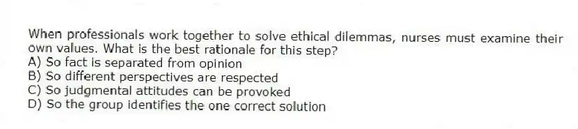 When professionals work together to solve ethical dilemmas, nurses must examine their own values. What is the best rationale for this step?
A) So fact is separated from opinion
B) So different perspectives are respected
C) So judgmental attitudes can be provoked
D) So the group identifies the one correct solution