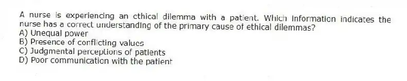 A nurse is experiencing an ethical dilemma with a patient. Which information indicates the nurse has a correct understanding of the primary cause of ethical dilemmas?
A) Unequal power
B) Presence of conflicting values
C) Judgmental perceptions of patients
D) Poor communication with the patient