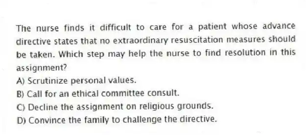 The nurse finds it difficult to care for a patient whose advance directive states that no extraordinary resuscitation measures should be taken. Which step may help the nurse to find resolution in this assignment?
A) Scrutinize personal values.
B) Call for an ethical committee consult.
C) Decline the assignment on religious grounds.
D) Convince the family to challenge the directive.