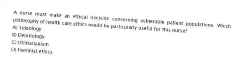 A nurse must make an ethical decision concerning vulnerable patient populations. Which philosophy of health care ethics would be particularly useful for this nurse?
A) Teleology
B) Deontology
C) Utilitarianism
D) Feminist ethics