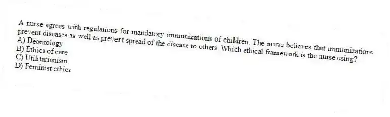 A nurse agrees with regulations for mandatory immunizations of children. The nurse believes that immunizations prevent diseases as well as prevent spread of the disease to others. Which ethical framework is the nurse using?
A) Deontology
B) Ethics of care
C) Utilitarianism
D) Feminist ethics