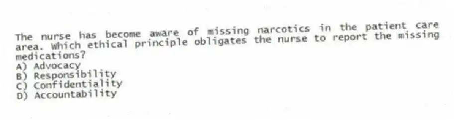 The nurse has become aware of missing narcotics in the patient care area. Which ethical principle obligates the nurse to report the missing medications?
A) Advocacy
B) Responsibility
C) Confidentiality
D) Accountability