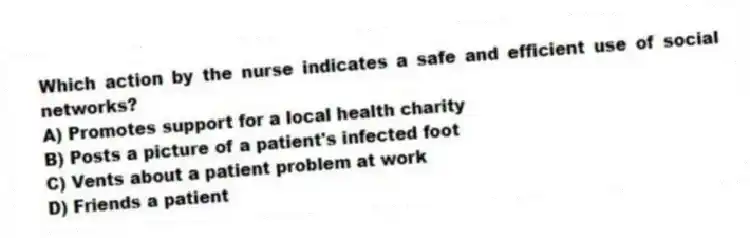 Which action by the nurse indicates a safe and efficient use of social networks?
A) Promotes support for a local health charity
B) Posts a picture of a patient's infected foot
C) Vents about a patient problem at work
D) Friends a patient