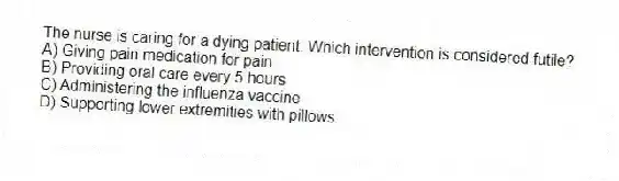 The nurse is caring for a dying patient. Which intervention is considered futile?
A) Giving pain medication for pain
B) Providing oral care every 5 hours
C) Administering the influenza vaccine
D) Supporting lower extremities with pillows