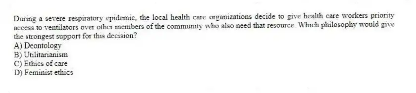 During a severe respiratory epidemic, the local health care organizations decide to give health care workers priority access to ventilators over other members of the community who also need that resource. Which philosophy would give the strongest support for this decision?
A) Deontology
B) Utilitarianism
C) Ethics of care
D) Feminist ethics