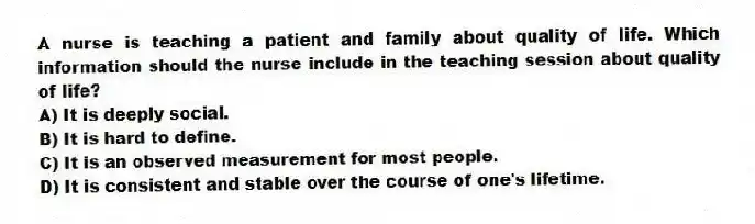 A nurse is teaching a patient and family about quality of life. Which information should the nurse include in the teaching session about quality of life?
A) It is deeply social.
B) It is hard to define.
C) It is an observed measurement for most people.
D) It is consistent and stable over the course of one's lifetime.