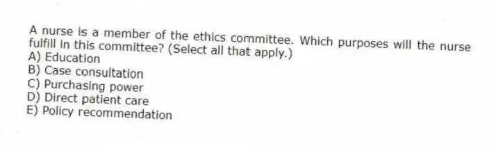 A nurse is a member of the ethics committee. Which purposes will the nurse fulfill in this committee? (Select all that apply.)
A) Education
B) Case consultation
C) Purchasing power
D) Direct patient care
E) Policy recommendation