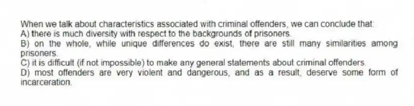 When we talk about characteristics associated with criminal offenders, we can conclude that:
A) there is much diversity with respect to the backgrounds of prisoners.
B) on the whole, while unique differences do exist, there are still many similarities among prisoners.
C) it is difficult (if not impossible) to make any general statements about criminal offenders.
D) most offenders are very violent and dangerous, and as a result, deserve some form of incarceration.
