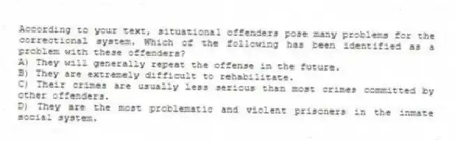 According to your text, situational offenders pose many problems for the correctional system. Which of the following has been identified as a problem with these offenders?
A) They will generally repeat the offense in the future.
B) They are extremely difficult to rehabilitate.
C) Their crimes are usually less serious than most crimes committed by other offenders.
D) They are the most problematic and violent prisoners in the inmate social system.