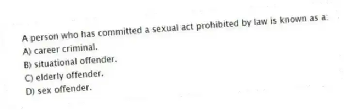 A person who has committed a sexual act prohibited by law is known as a:
A) career criminal.
B) situational offender.
C) elderly offender.
D) sex offender.
