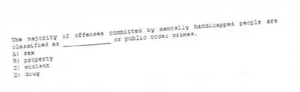 The majority of offenses committed by mentally handicapped people are classified as _____________ or public order crimes.
A) sex
B) property
C) violent
D) drug