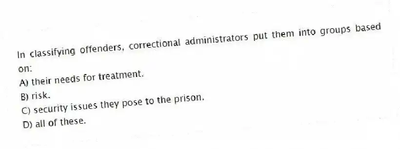 In classifying offenders, correctional administrators put them into groups based on:
A) their needs for treatment.
B) risk.
C) security issues they pose to the prison.
D) all of these.