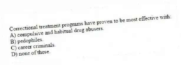 Correctional treatment programs have proven to be most effective with:
A) compulsive and habitual drug abusers.
B) pedophiles.
C) career criminals.
D) none of these.
