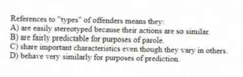 References to "types" of offenders means they:
A) are easily stereotyped because their actions are so similar.
B) are fairly predictable for purposes of parole.
C) share important characteristics even though they vary in others.
D) behave very similarly for purposes of prediction.