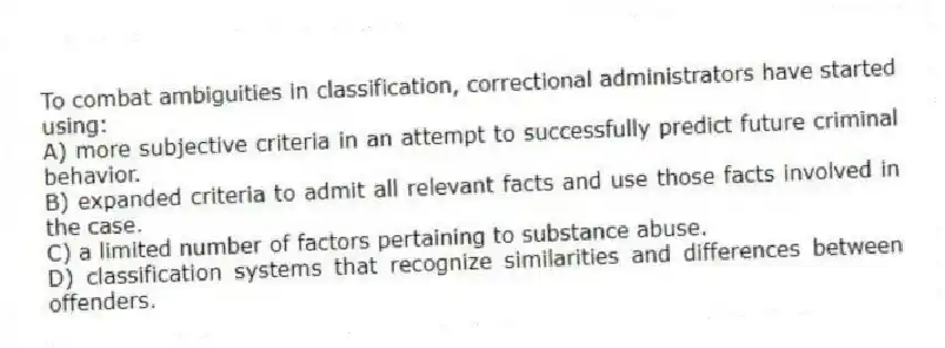 To combat ambiguities in classification, correctional administrators have started using:
A) ​more subjective criteria in an attempt to successfully predict future criminal behavior.
B) ​expanded criteria to admit all relevant facts and use those facts involved in the case.
C) ​a limited number of factors pertaining to substance abuse.
D) ​classification systems that recognize similarities and differences between offenders.