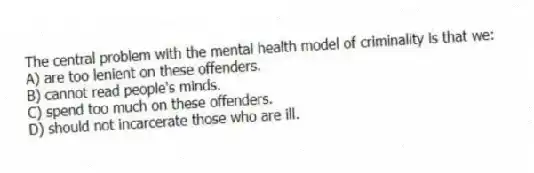 The central problem with the mental health model of criminality is that we:
A) are too lenient on these offenders.
B) cannot read people's minds.
C) spend too much on these offenders.
D) should not incarcerate those who are ill.