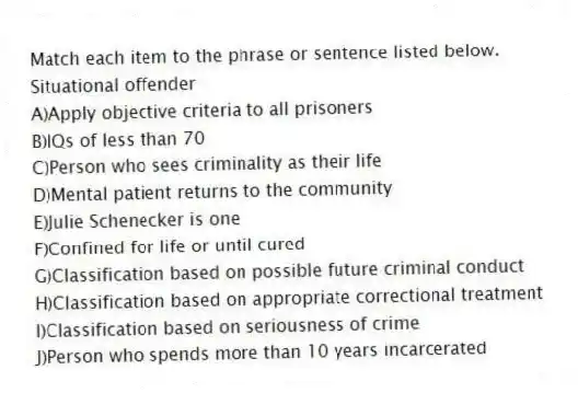 Match each item to the phrase or sentence listed below.
-Situational offender
A)Apply objective criteria to all prisoners
B)IQs of less than 70
C)Person who sees criminality as their life
D)Mental patient returns to the community
E)Julie Schenecker is one
F)Confined for life or until cured
G)Classification based on possible future criminal conduct
H)Classification based on appropriate correctional treatment
I)Classification based on seriousness of crime
J)Person who spends more than 10 years incarcerated