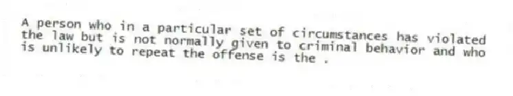 A person who in a particular set of circumstances has violated the law but is not normally given to criminal behavior and who is unlikely to repeat the offense is the .