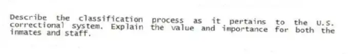 Describe the classification process as it pertains to the U.S. correctional system. Explain the value and importance for both the inmates and staff.