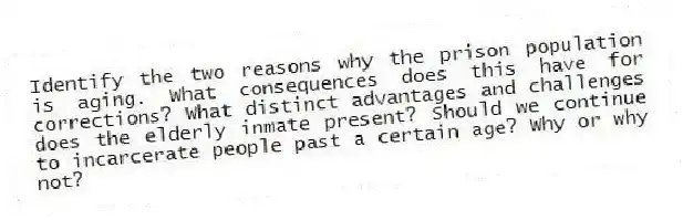 Identify the two reasons why the prison population is aging. What consequences does this have for corrections? What distinct advantages and challenges does the elderly inmate present? Should we continue to incarcerate people past a certain age? Why or why not?