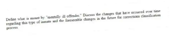 Define what is meant by "mentally ill offender." Discuss the changes that have occurred over time regarding this type of inmate and the foreseeable changes in the future for corrections classification process.