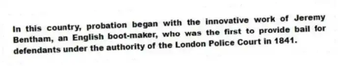 In this country, probation began with the innovative work of Jeremy Bentham, an English boot-maker, who was the first to provide bail for defendants under the authority of the London Police Court in 1841.