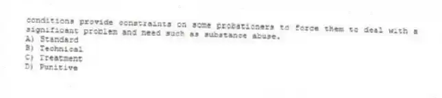 conditions provide constraints on some probationers to force them to deal with a significant problem and need such as substance abuse.
A) Standard
B) Technical
C) Treatment
D) Punitive