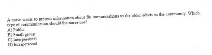 A nurse wants to present information about flu immunizations to the older adults in the community. Which type of communication should the nurse use?
A) Public
B) Small group
C) Interpersonal
D) Intrapersonal