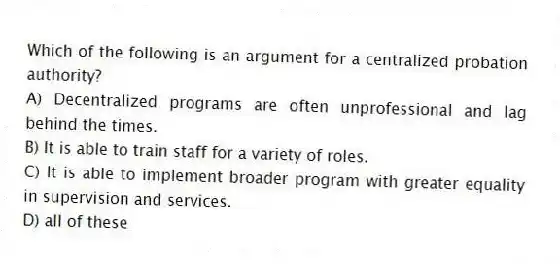 Which of the following is an argument for a centralized probation authority?
A) Decentralized programs are often unprofessional and lag behind the times.
B) It is able to train staff for a variety of roles.
C) It is able to implement broader program with greater equality in supervision and services.
D) all of these