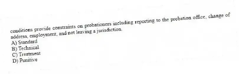 conditions provide constraints on probationers including reporting to the probation office, change of address, employment, and not leaving a jurisdiction.
A) Standard
B) Technical
C) Treatment
D) Punitive