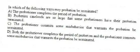 In which of the following ways may probation be terminated?
A) ​The probationer completes the period of probation.
B) ​Probation caseloads are so large that some probationers have their probation terminated.
C) ​The probationer commits some misbehavior that warrants the probation be terminated.
D) ​Both the probationer completes the period of probation and the probationer commits some misbehavior that warrants the probation be terminated.