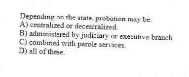 Depending on the state, probation may be:
A) centralized or decentralized.
B) administered by judiciary or executive branch.
C) combined with parole services.
D) all of these.