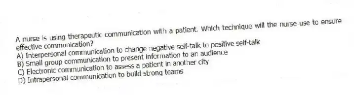A nurse is using therapeutic communication with a patient. Which technique will the nurse use to ensure effective communication?
A) Interpersonal communication to change negative self-talk to positive self-talk
B) Small group communication to present information to an audience
C) Electronic communication to assess a patient in another city
D) Intrapersonal communication to build strong teams