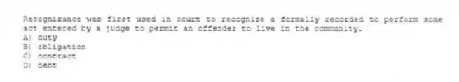 Recognizance was first used in court to recognize a formally recorded to perform some act entered by a judge to permit an offender to live in the community.
A) duty
B) obligation
C) contract
D) debt