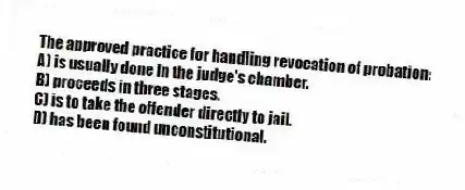 The approved practice for handling revocation of probation:
A) is usually done in the judge's chamber.
B) proceeds in three stages.
C) is to take the offender directly to jail.
D) has been found unconstitutional.