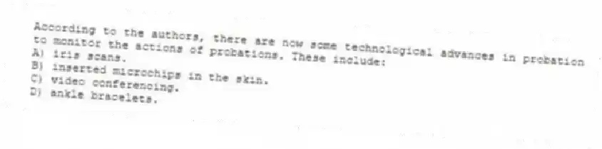 According to the authors, there are now some technological advances in probation to monitor the actions of probations. These include:
A) iris scans.
B) inserted microchips in the skin.
C) video conferencing.
D) ankle bracelets.