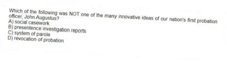 Which of the following was NOT one of the many innovative ideas of our nation's first probation officer, John Augustus?
A) social casework
B) presentence investigation reports
C) system of parole
D) revocation of probation