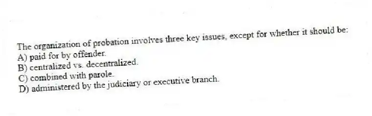 The organization of probation involves three key issues, except for whether it should be:
A) paid for by offender.
B) centralized vs. decentralized.
C) combined with parole.
D) administered by the judiciary or executive branch.