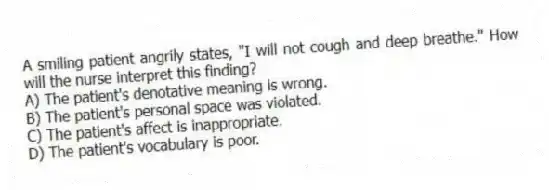 A smiling patient angrily states, "I will not cough and deep breathe." How will the nurse interpret this finding?
A) The patient's denotative meaning is wrong.
B) The patient's personal space was violated.
C) The patient's affect is inappropriate.
D) The patient's vocabulary is poor.