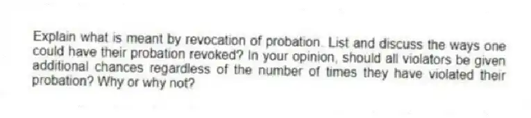 Explain what is meant by revocation of probation. List and discuss the ways one could have their probation revoked? In your opinion, should all violators be given additional chances regardless of the number of times they have violated their probation? Why or why not?