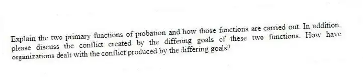 Explain the two primary functions of probation and how those functions are carried out. In addition, please discuss the conflict created by the differing goals of these two functions. How have organizations dealt with the conflict produced by the differing goals?