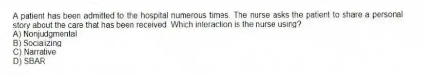 A patient has been admitted to the hospital numerous times. The nurse asks the patient to share a personal story about the care that has been received. Which interaction is the nurse using?
A) Nonjudgmental
B) Socializing
C) Narrative
D) SBAR