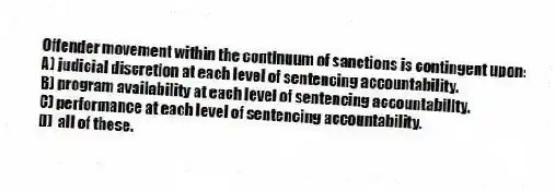 Offender movement within the continuum of sanctions is contingent upon:
A) judicial discretion at each level of sentencing accountability.
B) program availability at each level of sentencing accountability.
C) performance at each level of sentencing accountability.
D) all of these.