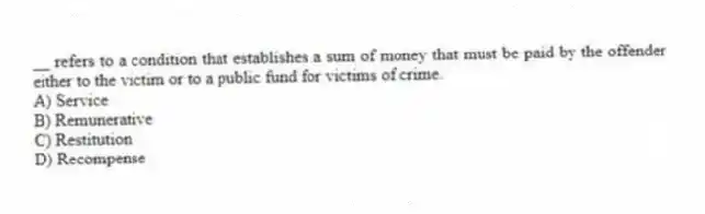 __ refers to a condition that establishes a sum of money that must be paid by the offender either to the victim or to a public fund for victims of crime.
A) Service
B) Remunerative
C) Restitution
D) Recompense